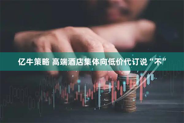 亿牛策略 高端酒店集体向低价代订说“不”