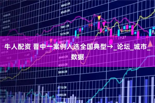 牛人配资 晋中一案例入选全国典型→_论坛_城市_数据