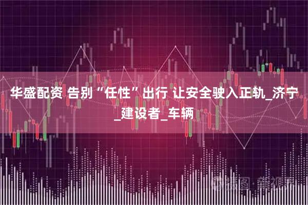 华盛配资 告别“任性”出行 让安全驶入正轨_济宁_建设者_车辆