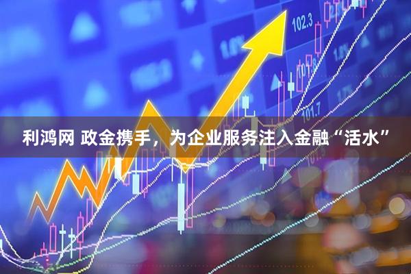 利鸿网 政金携手，为企业服务注入金融“活水”
